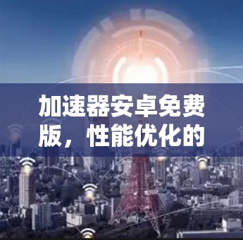 加速器安卓免费版，性能优化的无缝解决方案