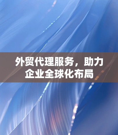 外贸代理服务,助力企业全球化布局 外贸代理服务,助力企业全球化布局