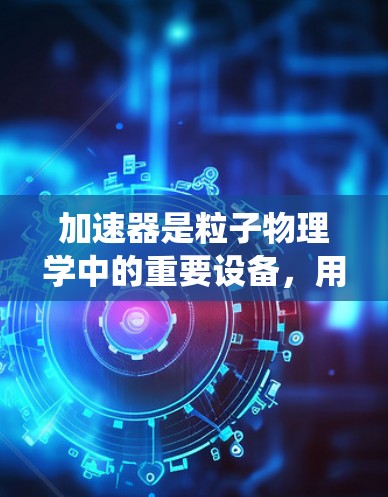 加速器是粒子物理学中的重要设备，用于将粒子加速到高能状态，以进行实验研究。以下是对加速器的系统性总结