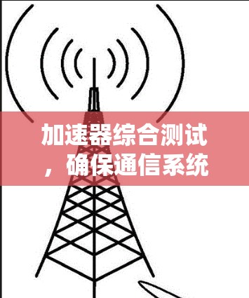 加速器综合测试,确保通信系统性能的关键 加速器综合测试,确保通信系统性能的关键