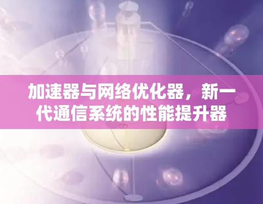 加速器与网络优化器,新一代通信系统的性能提升器 加速器与网络优化器,新一代通信系统的性能提升器