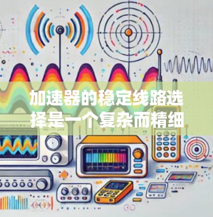 加速器的稳定线路选择是一个复杂而精细的工程过程，涉及多个物理原理和技术要素。以下是对稳定线路选择的系统分析和总结