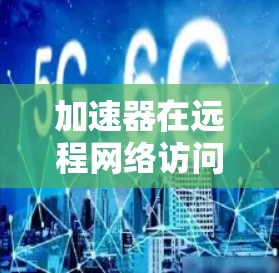 加速器在远程网络访问中的应用可以显著提升数据传输效率和性能，尤其是在面对延迟敏感的场景或大规模数据传输时。以下是一些关键点和建议