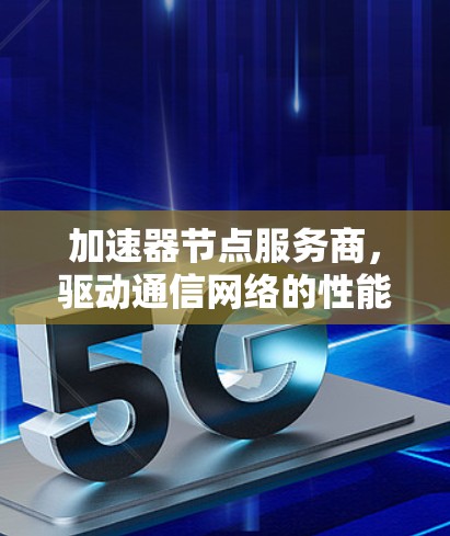 加速器节点服务商,驱动通信网络的性能与效率 加速器节点服务商,驱动通信网络的性能与效率