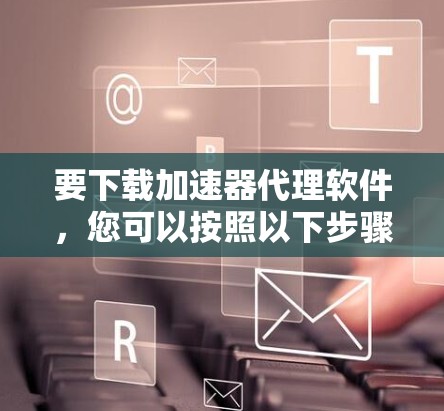 要下载加速器代理软件，您可以按照以下步骤操作