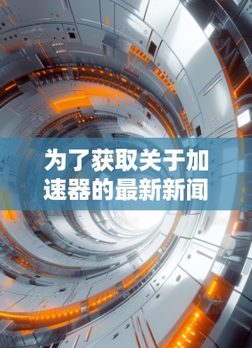 为了获取关于加速器的最新新闻和更新，可以参考以下多元化的信息源。这些来源涵盖了科技新闻、专业期刊、科研机构以及国际媒体，确保信息全面且及时