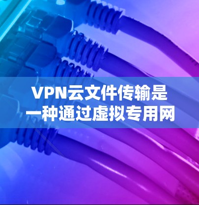 VPN云文件传输是一种通过虚拟专用网络（VPN）实现的安全文件传输方式，结合了VPN的安全性和云存储的便利性。以下是对VPN云文件传输的详细分析