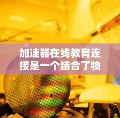 加速器在线教育连接是一个结合了物理学和教育技术的创新领域，旨在通过加速器技术提升在线教育的效果和体验。以下是一些可能的解释和应用场景