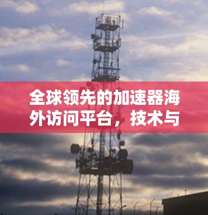 全球领先的加速器海外访问平台,技术与应用解析 全球领先的加速器海外访问平台,技术与应用解析