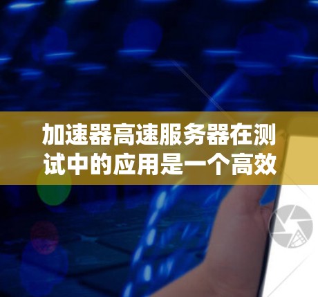 加速器高速服务器在测试中的应用是一个高效的解决方案，能够显著提升测试效率和性能。以下是对这一技术的系统性总结
