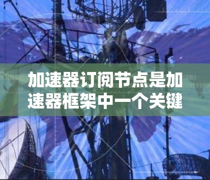 加速器订阅节点是加速器框架中一个关键组件，用于优化资源分配和任务处理，显著提升了训练和推理效率。以下是对加速器订阅节点的详细解析