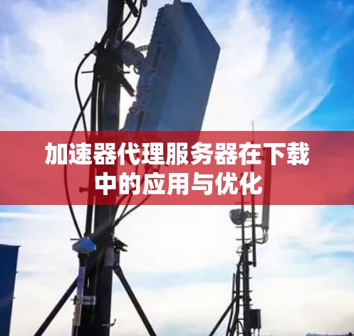 加速器代理服务器在下载中的应用与优化