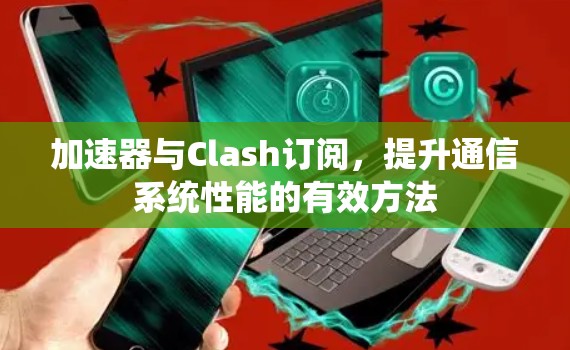 加速器与Clash订阅，提升通信系统性能的有效方法