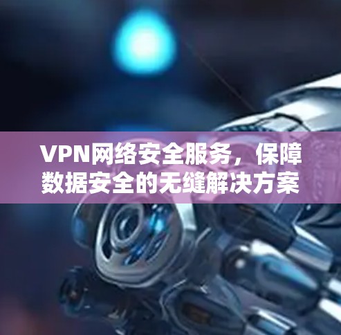 VPN网络安全服务,保障数据安全的无缝解决方案 VPN网络安全服务,保障数据安全的无缝解决方案