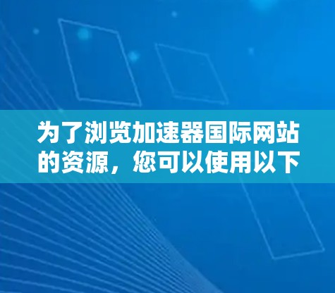 为了浏览加速器国际网站的资源,您可以使用以下几种工具和方法 为了浏览加速器国际网站的资源,您可以使用以下几种工具和方法