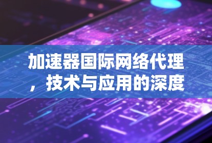 加速器国际网络代理,技术与应用的深度分析 加速器国际网络代理,技术与应用的深度分析