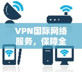 VPN国际网络服务,保障全球通信安全与高效 VPN国际网络服务,保障全球通信安全与高效