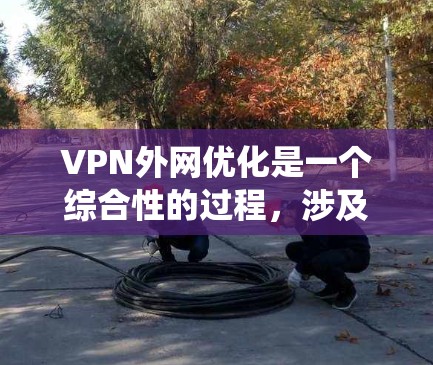 VPN外网优化是一个综合性的过程，涉及多个方面的调整和优化。以下是对该过程的系统化总结，分为几个主要部分，每个部分都提供了详细的建议和步骤，帮助您实现更高效、更稳定的VPN连接