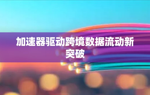 加速器驱动跨境数据流动新突破 加速器驱动跨境数据流动新突破