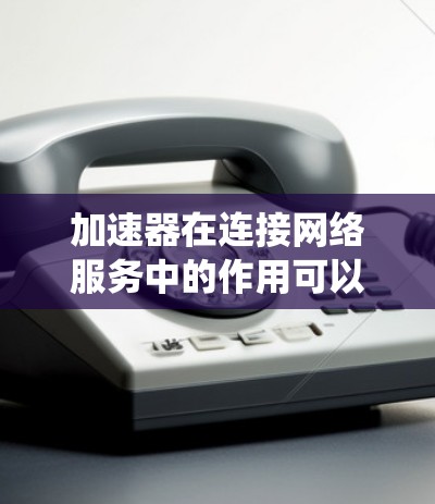 加速器在连接网络服务中的作用可以系统地总结如下 加速器在连接网络服务中的作用可以系统地总结如下