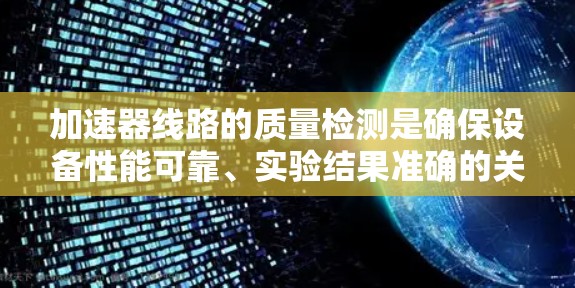 加速器线路的质量检测是确保设备性能可靠、实验结果准确的关键步骤。以下是对这一过程的详细总结 加速器线路的质量检测是确保设备性能可靠、实验结果准确的关键步骤。以下是对这一过程的详细总结