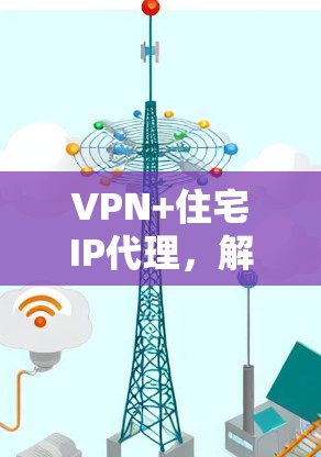 VPN+住宅IP代理,解决方案与应用分析 VPN+住宅IP代理,解决方案与应用分析