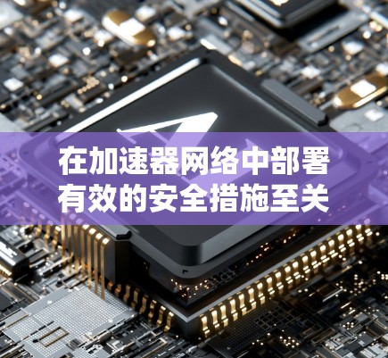 在加速器网络中部署有效的安全措施至关重要，以防御各种网络攻击和数据泄露。以下是分步骤的实施指南，帮助您保护加速器网络