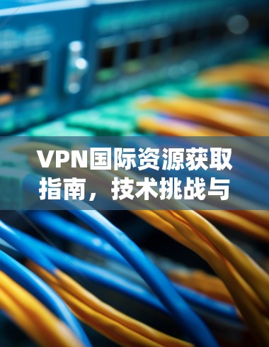 VPN国际资源获取指南，技术挑战与解决方案