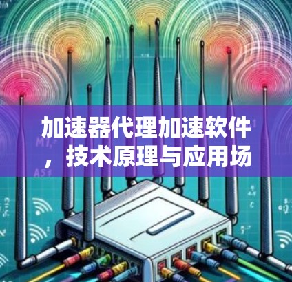 加速器代理加速软件,技术原理与应用场景分析 加速器代理加速软件,技术原理与应用场景分析