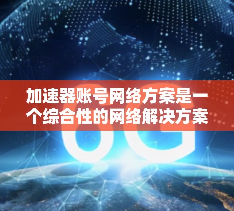 加速器账号网络方案是一个综合性的网络解决方案，旨在通过优化网络架构、提升性能、确保安全、实现容错弹性、支持融合协作、降低成本并优化用户体验来提升账号网络的效率。以下是对该方案的详细分析