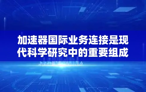 加速器国际业务连接是现代科学研究中的重要组成部分，特别是在高能物理、材料科学和医学领域。各国实验室和机构之间的合作不仅促进了科学进步，还推动了技术和知识的共享。以下是对加速器国际业务连接的详细分析