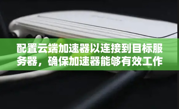 配置云端加速器以连接到目标服务器，确保加速器能够有效工作并高效处理数据，可以按照以下步骤进行