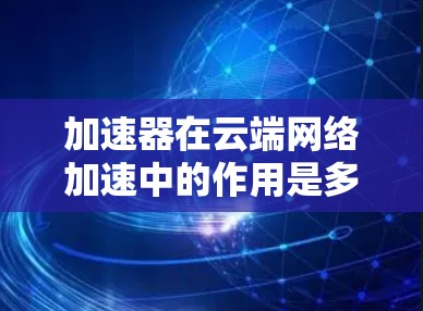加速器在云端网络加速中的作用是多方面的，它通过优化数据传输、减少延迟和提高带宽利用率，显著提升了云服务的性能。以下是加速器在云端网络加速中的主要功能和作用