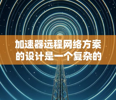 加速器远程网络方案的设计是一个复杂的工程任务，需要综合考虑多个方面以确保高效、安全和可靠。以下是一个结构化的解决方案概述