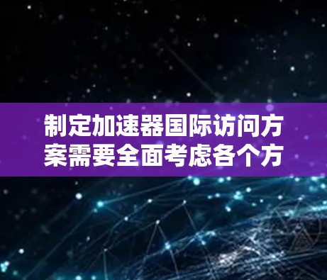 制定加速器国际访问方案需要全面考虑各个方面，确保访问顺利进行并取得成果。以下是详细的分步方案