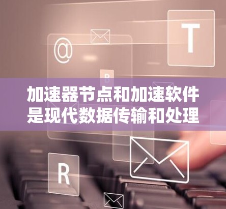 加速器节点和加速软件是现代数据传输和处理领域的重要技术，通过硬件和软件的结合，显著提升了数据传输和处理的效率和可靠性。以下是对这一技术的详细解析