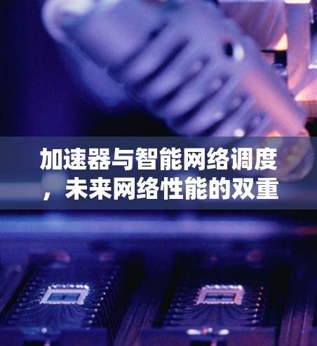 加速器与智能网络调度,未来网络性能的双重保障 加速器与智能网络调度,未来网络性能的双重保障