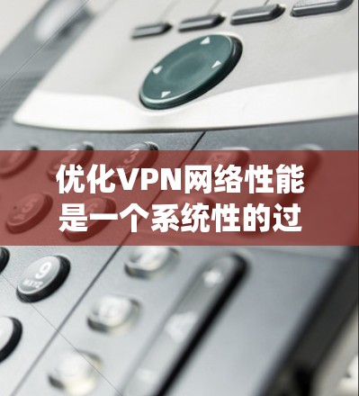 优化VPN网络性能是一个系统性的过程，涉及多个方面的检查和调整。以下是逐步的优化指南
