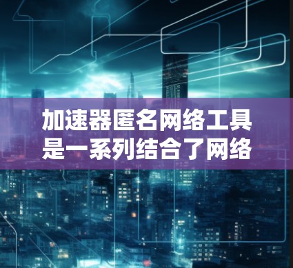 加速器匿名网络工具是一系列结合了网络加速和匿名性功能的工具，旨在为用户提供更安全、更快速的网络访问体验。以下是对这些工具的详细分析和总结