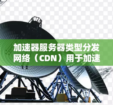 加速器服务器类型分发网络（CDN）用于加速静态资源（如图片、视频、脚本等）的传输，通过全球节点分发内容，减少延迟