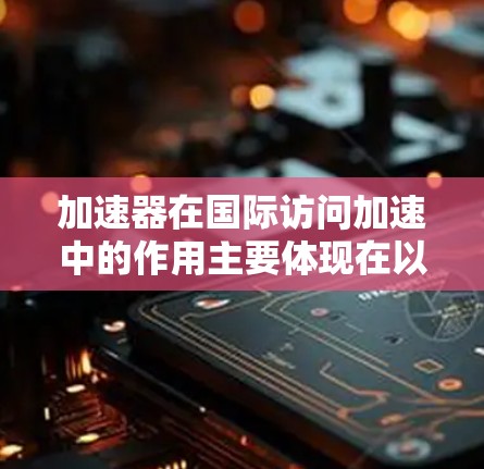 加速器在国际访问加速中的作用主要体现在以下几个方面 加速器在国际访问加速中的作用主要体现在以下几个方面