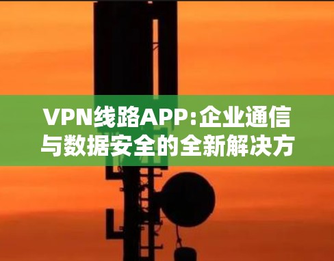 VPN线路APP:企业通信与数据安全的全新解决方案