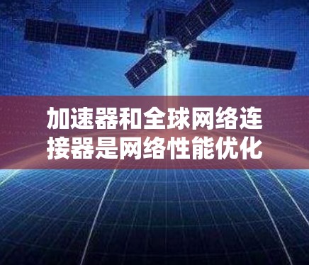 加速器和全球网络连接器是网络性能优化的重要组成部分，各自发挥着不同的作用，但在数据传输和访问方面形成了协同效应。以下是对它们的详细分析和总结