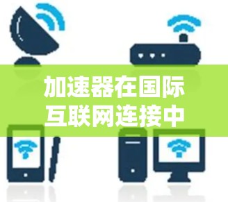 加速器在国际互联网连接中的作用是多方面的，以下是对其作用、技术类型、应用场景和未来发展的详细总结