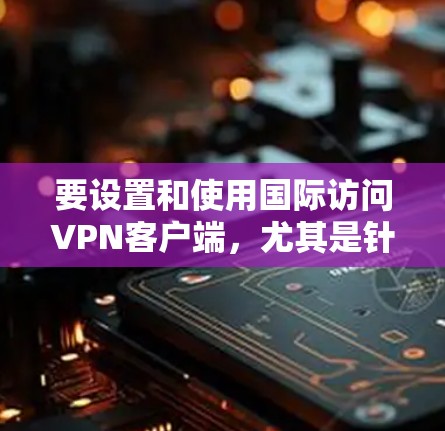 要设置和使用国际访问VPN客户端，尤其是针对国内用户，以下是一些关键步骤和建议