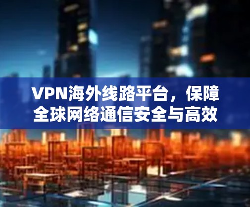 VPN海外线路平台，保障全球网络通信安全与高效