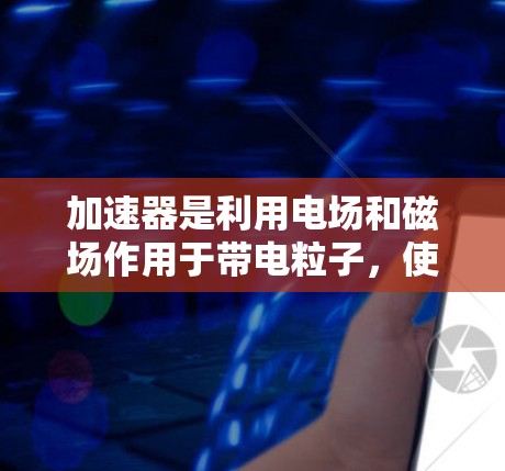 加速器是利用电场和磁场作用于带电粒子，使其获得高能量的装置，广泛应用于科研和医疗领域。以下是加速器的详细解析