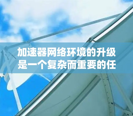 加速器网络环境的升级是一个复杂而重要的任务，涉及技术、策略和管理等多个方面。以下是对加速器网络环境升级的系统性总结