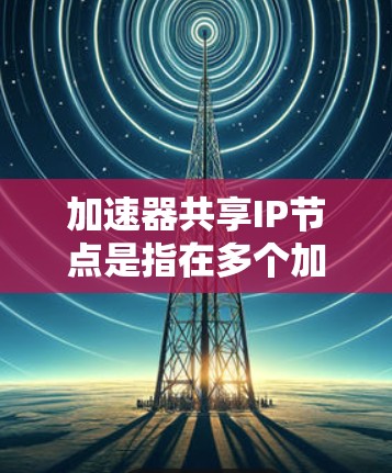 加速器共享IP节点是指在多个加速器之间共享同一个IP地址，旨在节省IP资源并提高网络效率。以下是对这一技术的详细分析