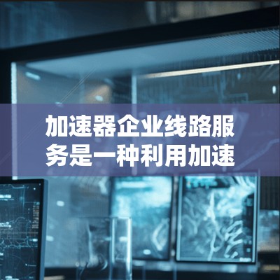 加速器企业线路服务是一种利用加速器技术优化企业网络性能的服务，旨在提升数据传输速度和网络效率。以下是对加速器企业线路服务的详细解释